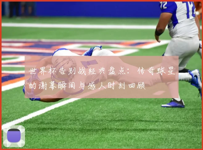 世界杯告别战经典盘点:传奇球星的谢幕瞬间与感人时刻回顾