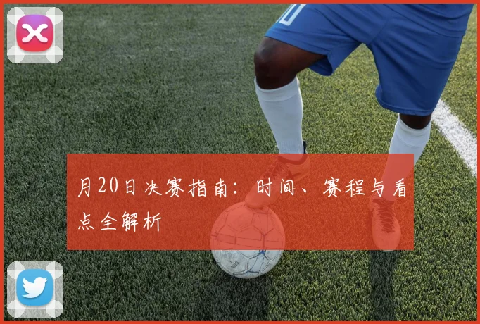 月20日决赛指南：时间、赛程与看点全解析