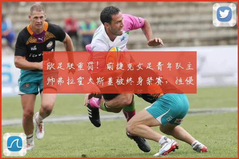 欧足联重罚！前捷克女足青年队主帅弗拉霍夫斯基被终身禁赛，性侵丑闻处理结果引关注