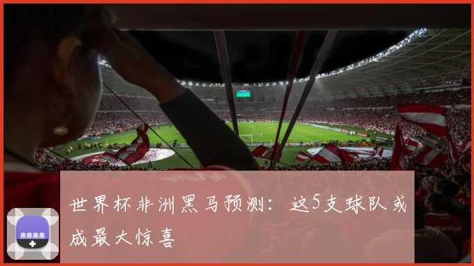 世界杯非洲黑马预测:这5支球队或成最大惊喜
