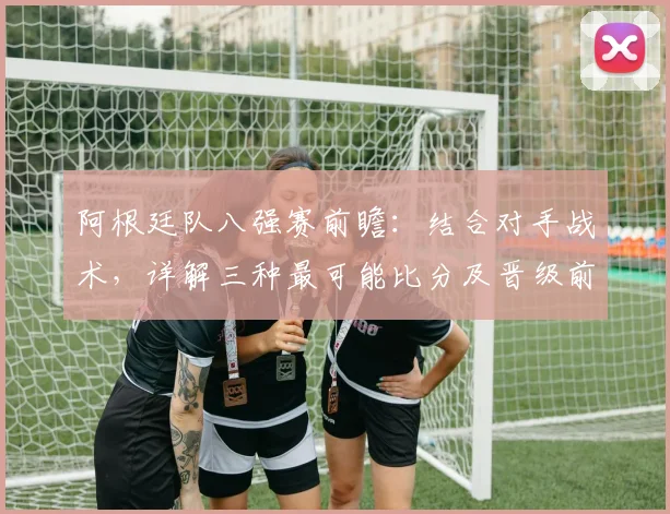 阿根廷队八强赛前瞻:结合对手战术,详解三种最可能比分及晋级前景