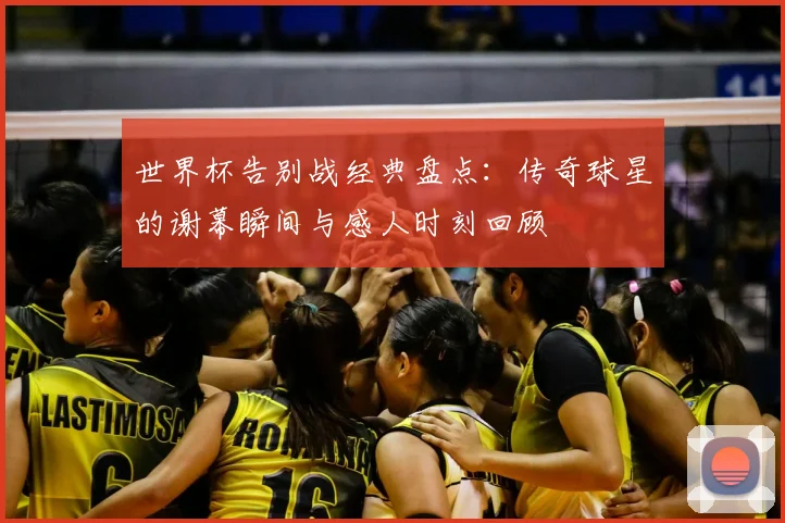世界杯告别战经典盘点：传奇球星的谢幕瞬间与感人时刻回顾
