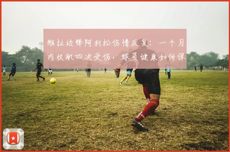 维拉边锋阿利松伤情反复：一个月内收肌四次受伤，球员健康如何保障？