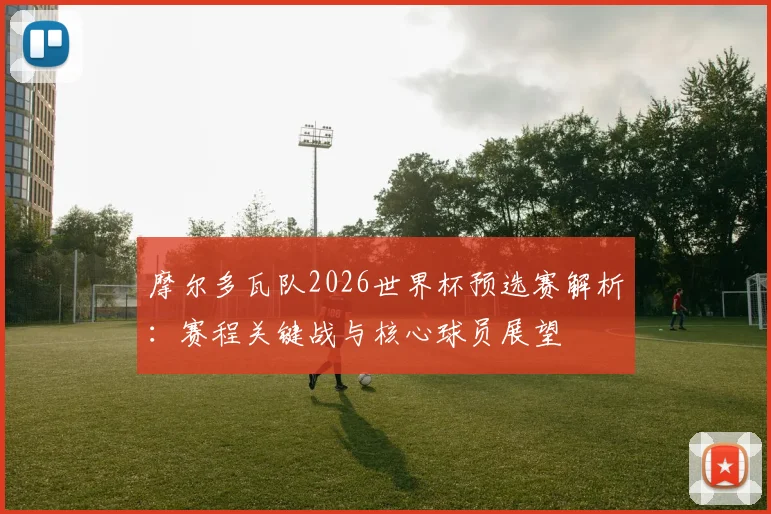 摩尔多瓦队2026世界杯预选赛解析:赛程关键战与核心球员展望